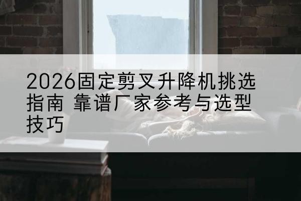 广宁固定剪叉升降机厂家推荐-2026固定剪叉升降机挑选指南 靠谱厂家参考与选型技巧