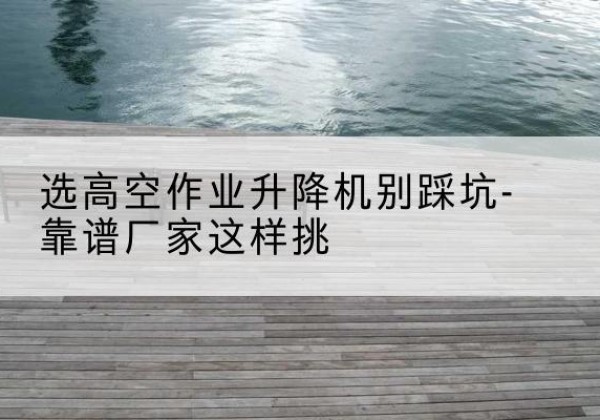 广宁剪叉式升降机厂家-选高空作业升降机别踩坑-靠谱厂家这样挑