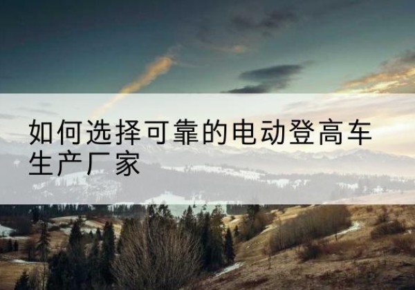 广宁电动登高车厂家-如何选择可靠的电动登高车生产厂家