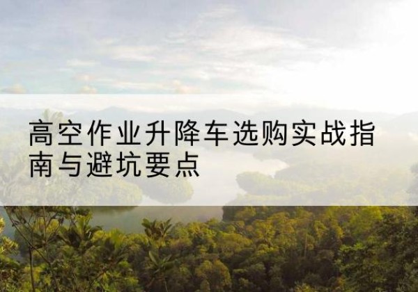 广宁升降车怎么选-高空作业升降车选购实战指南与避坑要点
