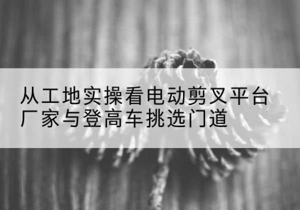 广宁电动剪叉升降平台厂家-从工地实操看电动剪叉平台厂家与登高车挑选门道